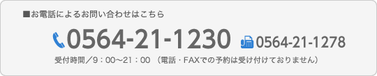 お電話によるお問い合わせはこちら,TEL0564-21-1230,FAX0564-21-1278,受付時間／9：00〜21：00 （電話・FAXでの予約は受け付けておりません）