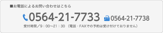 お電話によるお問い合わせはこちら,TEL0564-21-7733,FAX0564-21-7738,受付時間／9：00〜21：30 （電話・FAXでの予約は受け付けておりません）